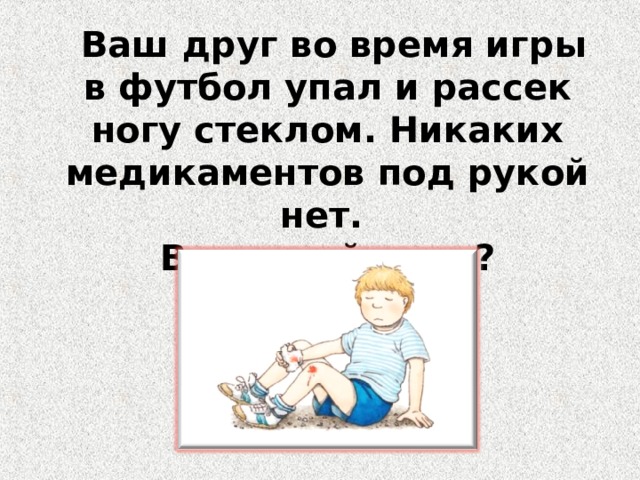  Ваш друг во время игры в футбол упал и рассек ногу стеклом. Никаких медикаментов под рукой нет. Ваши действия? 
