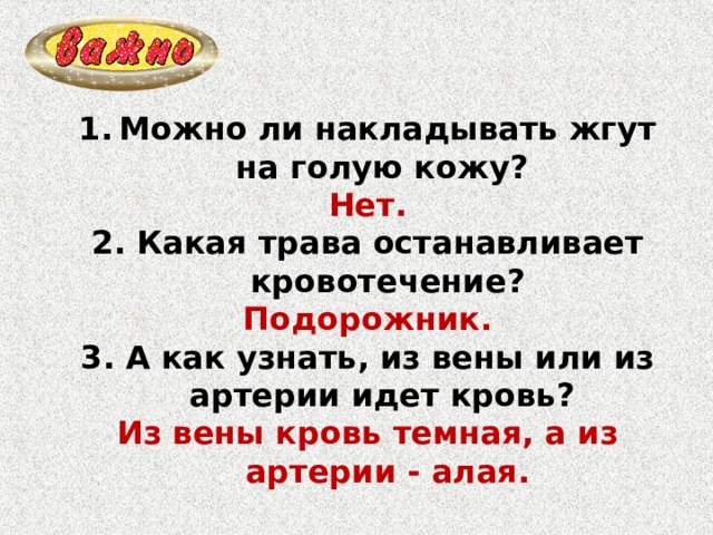 Можно ли накладывать жгут на голую кожу? Нет. 2. Какая трава останавливает кровотечение? Подорожник. 3. А как узнать, из вены или из артерии идет кровь? Из вены кровь темная, а из артерии - алая. 