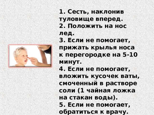 1. Сесть, наклонив туловище вперед. 2. Положить на нос лед. 3. Если не помогает, прижать крылья носа к перегородке на 5-10 минут. 4. Если не помогает, вложить кусочек ваты, смоченный в растворе соли (1 чайная ложка на стакан воды). 5. Если не помогает, обратиться к врачу. 