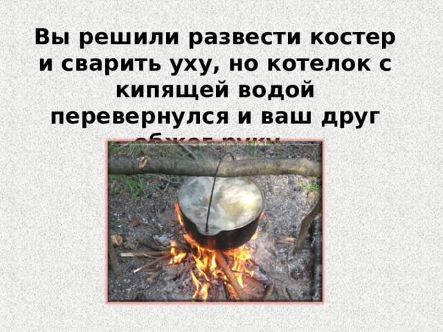 Вы решили развести костер и сварить уху, но котелок с кипящей водой перевернулся и ваш друг обжег руку. Ваши действия? 