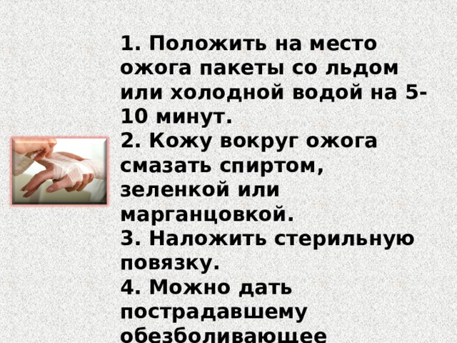 1. Положить на место ожога пакеты со льдом или холодной водой на 5-10 минут. 2. Кожу вокруг ожога смазать спиртом, зеленкой или марганцовкой. 3. Наложить стерильную повязку. 4. Можно дать пострадавшему обезболивающее лекарство. 5. Доставить пострадавшего в больницу. 