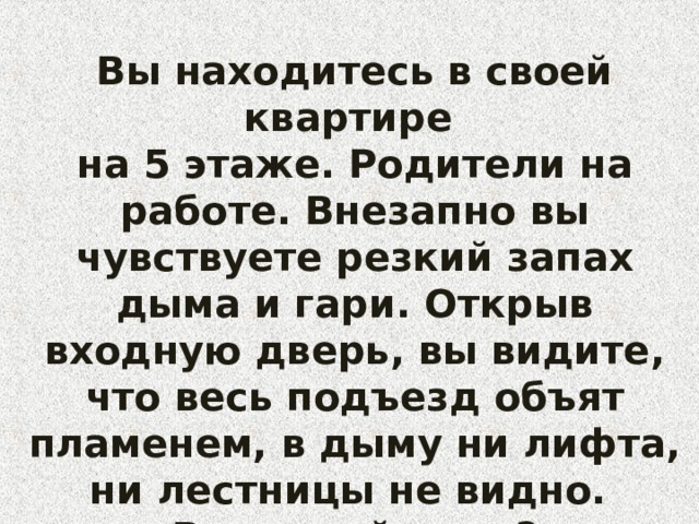 Вы находитесь в своей квартире на 5 этаже. Родители на работе. Внезапно вы чувствуете резкий запах дыма и гари. Открыв входную дверь, вы видите, что весь подъезд объят пламенем, в дыму ни лифта, ни лестницы не видно. Ваши действия?  
