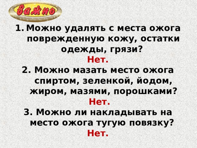Можно удалять с места ожога поврежденную кожу, остатки одежды, грязи? Нет. 2. Можно мазать место ожога спиртом, зеленкой, йодом, жиром, мазями, порошками?  Нет. 3. Можно ли накладывать на место ожога тугую повязку? Нет. 