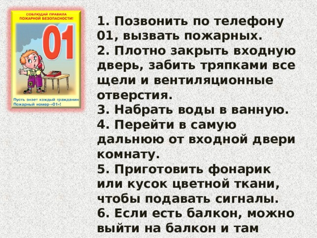 1. Позвонить по телефону 01, вызвать пожарных. 2. Плотно закрыть входную дверь, забить тряпками все щели и вентиляционные отверстия. 3. Набрать воды в ванную. 4. Перейти в самую дальнюю от входной двери комнату. 5. Приготовить фонарик или кусок цветной ткани, чтобы подавать сигналы. 6. Если есть балкон, можно выйти на балкон и там ждать пожарных. 