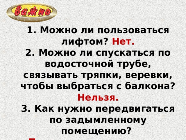 1. Можно ли пользоваться лифтом? Нет. 2. Можно ли спускаться по водосточной трубе, связывать тряпки, веревки, чтобы выбраться с балкона? Нельзя. 3. Как нужно передвигаться по задымленному помещению? Ползком или согнувшись. 