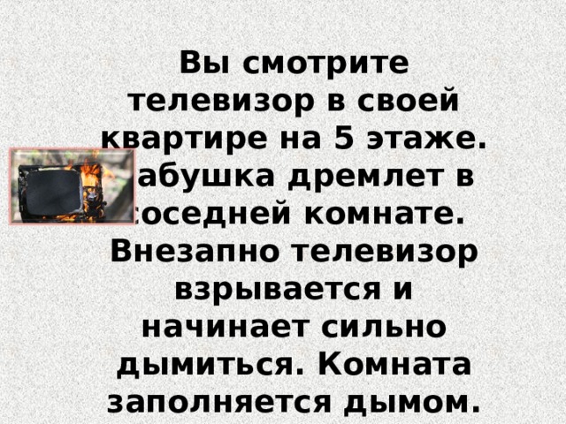 Вы смотрите телевизор в своей квартире на 5 этаже. Бабушка дремлет в соседней комнате. Внезапно телевизор взрывается и начинает сильно дымиться. Комната заполняется дымом.  Ваши действия? 
