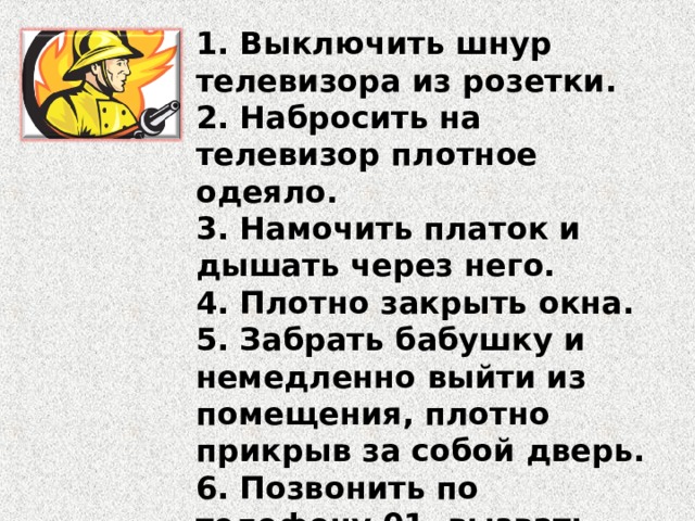 1. Выключить шнур телевизора из розетки. 2. Набросить на телевизор плотное одеяло. 3. Намочить платок и дышать через него. 4. Плотно закрыть окна. 5. Забрать бабушку и немедленно выйти из помещения, плотно прикрыв за собой дверь. 6. Позвонить по телефону 01, вызвать пожарных. 