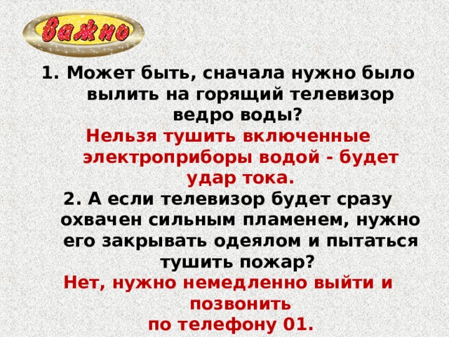 Может быть, сначала нужно было вылить на горящий телевизор ведро воды? Нельзя тушить включенные электроприборы водой - будет удар тока. 2. А если телевизор будет сразу охвачен сильным пламенем, нужно его закрывать одеялом и пытаться тушить пожар? Нет, нужно немедленно выйти и позвонить  по телефону 01. 3. Если глаза разъедает дым, что делать? Закрыть глаза, передвигаться, держась за стены. 