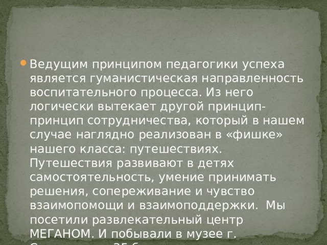 Ведущим принципом педагогики успеха является гуманистическая направленность воспитательного процесса. Из него логически вытекает другой принцип- принцип сотрудничества, который в нашем случае наглядно реализован в «фишке» нашего класса: путешествиях. Путешествия развивают в детях самостоятельность, умение принимать решения, сопереживание и чувство взаимопомощи и взаимоподдержки. Мы посетили развлекательный центр МЕГАНОМ. И побывали в музее г. Севастополя 35 батарея. 