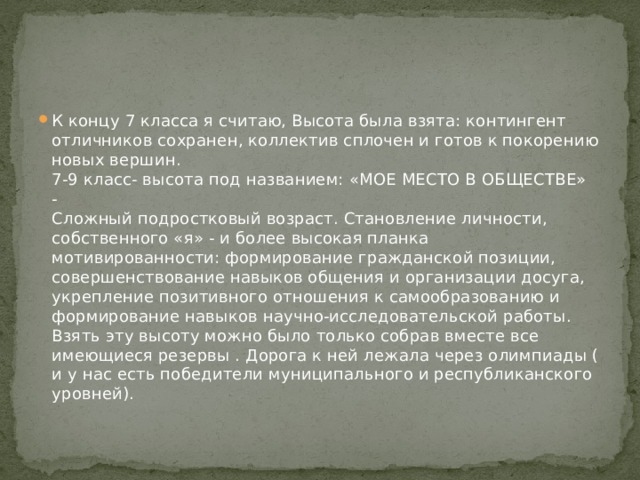 К концу 7 класса я считаю, Высота была взята: контингент отличников сохранен, коллектив сплочен и готов к покорению новых вершин.  7-9 класс- высота под названием: «МОЕ МЕСТО В ОБЩЕСТВЕ» -   Сложный подростковый возраст. Становление личности, собственного «я» - и более высокая планка мотивированности: формирование гражданской позиции, совершенствование навыков общения и организации досуга, укрепление позитивного отношения к самообразованию и формирование навыков научно-исследовательской работы.   Взять эту высоту можно было только собрав вместе все имеющиеся резервы . Дорога к ней лежала через олимпиады ( и у нас есть победители муниципального и республиканского уровней).   