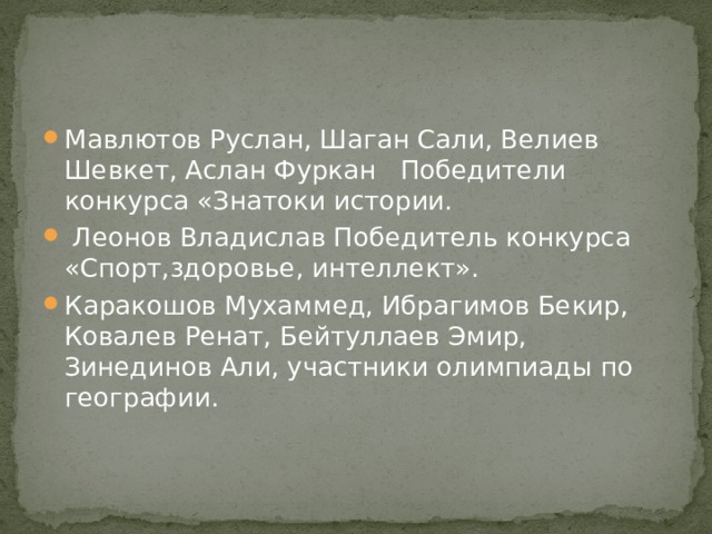 Мавлютов Руслан, Шаган Сали, Велиев Шевкет, Аслан Фуркан Победители конкурса «Знатоки истории.  Леонов Владислав Победитель конкурса «Спорт,здоровье, интеллект». Каракошов Мухаммед, Ибрагимов Бекир, Ковалев Ренат, Бейтуллаев Эмир, Зинединов Али, участники олимпиады по географии. 