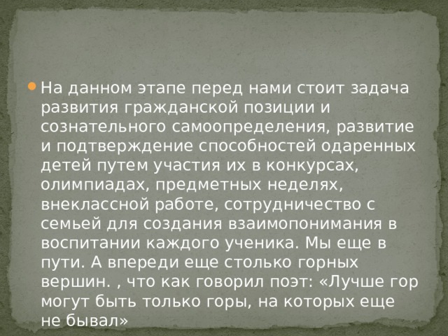 На данном этапе перед нами стоит задача развития гражданской позиции и сознательного самоопределения, развитие и подтверждение способностей одаренных детей путем участия их в конкурсах, олимпиадах, предметных неделях, внеклассной работе, сотрудничество с семьей для создания взаимопонимания в воспитании каждого ученика. Мы еще в пути. А впереди еще столько горных вершин. , что как говорил поэт: «Лучше гор могут быть только горы, на которых еще не бывал»   