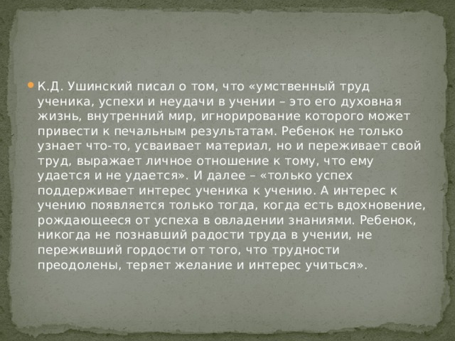 К.Д. Ушинский писал о том, что «умственный труд ученика, успехи и неудачи в учении – это его духовная жизнь, внутренний мир, игнорирование которого может привести к печальным результатам. Ребенок не только узнает что-то, усваивает материал, но и переживает свой труд, выражает личное отношение к тому, что ему удается и не удается». И далее – «только успех поддерживает интерес ученика к учению. А интерес к учению появляется только тогда, когда есть вдохновение, рождающееся от успеха в овладении знаниями. Ребенок, никогда не познавший радости труда в учении, не переживший гордости от того, что трудности преодолены, теряет желание и интерес учиться».   