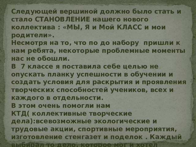  Следующей вершиной должно было стать и стало СТАНОВЛЕНИЕ нашего нового коллектива : «МЫ, Я и Мой КЛАСС и мои родители».  Несмотря на то, что по до набору пришли к нам ребята, некоторые проблемные моменты нас не обошли.  В 7 классе я поставила себе целью не опускать планку успешности в обучении и создать условия для раскрытия и проявления творческих способностей учеников, всех и каждого в отдельности.  В этом очень помогли нам КТД( коллективные творческие дела):всевозможные экологические и трудовые акции, спортивные мероприятия, изготовление стенгазет и поделок . Каждый выбирал то дело, которое мог и хотел выполнить. Было только одно условие: мы все, всегда и везде делаем вместе. В основе ожидания успеха всегда лежит стремление заслужить одобрение старших. 