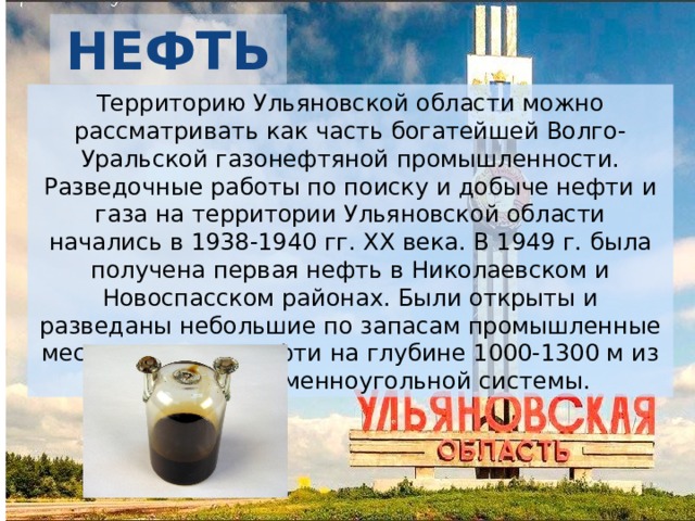 НЕФТЬ Территорию Ульяновской области можно рассматривать как часть богатейшей Волго-Уральской газонефтяной промышленности. Разведочные работы по поиску и добыче нефти и газа на территории Ульяновской области начались в 1938-1940 гг. ХХ века. В 1949 г. была получена первая нефть в Николаевском и Новоспасском районах. Были открыты и разведаны небольшие по запасам промышленные месторождения нефти на глубине 1000-1300 м из отложений каменноугольной системы. 