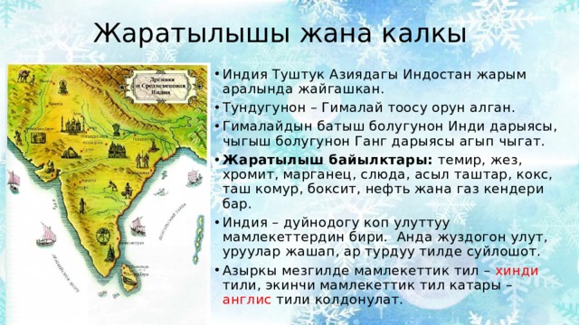 Жаратылышы жана калкы Индия Туштук Азиядагы Индостан жарым аралында жайгашкан. Тундугунон – Гималай тоосу орун алган. Гималайдын батыш болугунон Инди дарыясы, чыгыш болугунон Ганг дарыясы агып чыгат. Жаратылыш байылктары: темир, жез, хромит, марганец, слюда, асыл таштар, кокс, таш комур, боксит, нефть жана газ кендери бар. Индия – дуйнодогу коп улуттуу мамлекеттердин бири. Анда жуздогон улут, уруулар жашап, ар турдуу тилде суйлошот. Азыркы мезгилде мамлекеттик тил – хинди тили, экинчи мамлекеттик тил катары – англис тили колдонулат. 