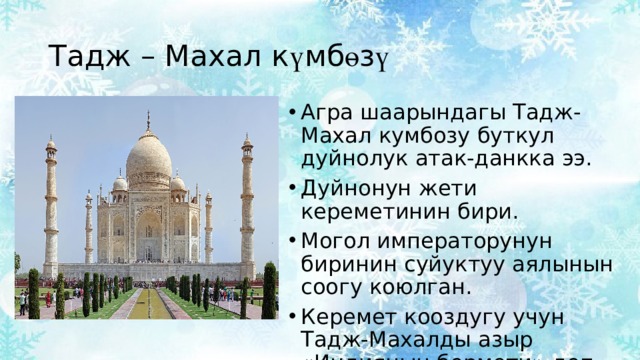 Тадж – Махал к ү мб ө з ү  Агра шаарындагы Тадж-Махал кумбозу буткул дуйнолук атак-данкка ээ. Дуйнонун жети кереметинин бири. Могол императорунун биринин суйуктуу аялынын соогу коюлган. Керемет кооздугу учун Тадж-Махалды азыр «Индиянын бермети» деп аташат. 