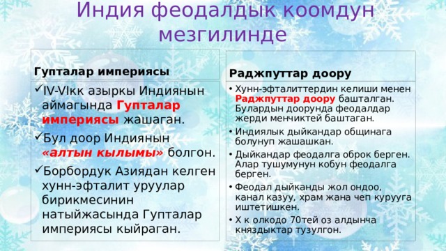 Индия феодалдык коомдун мезгилинде Гупталар империясы Раджпуттар доору IV-VIкк азыркы Индиянын аймагында Гупталар империясы жашаган. Бул доор Индиянын «алтын кылымы» болгон. Борбордук Азиядан келген хунн-эфталит уруулар бирикмесинин натыйжасында Гупталар империясы кыйраган. Хунн-эфталиттердин келиши менен Раджпуттар доору башталган. Булардын доорунда феодалдар жерди менчиктей баштаган. Индиялык дыйкандар общинага болунуп жашашкан. Дыйкандар феодалга оброк берген. Алар тушумунун кобун феодалга берген. Феодал дыйканды жол ондоо, канал казуу, храм жана чеп курууга иштетишкен. X к олкодо 70тей оз алдынча княздыктар тузулгон. 