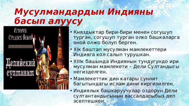 Мусулмандардын Индияны басып алуусу Княздыктар бири-бири менен согушуп турган, согушуп турган олко башкаларга оной олжо болуп берген. XIк баштап мусулман мамлекеттери Индияга кол салып турушкан. XIIIк башында Индиянын тундугундо ири мусулман мамлекети – Дели Султандыгы негизделген. Мамлекеттик дин катары суннит багытындагы ислам дини киргизилген. Индиялык башкаруучулар оздорун Дели султантандыгынын вассалдарыбыз деп эсептешкен. 