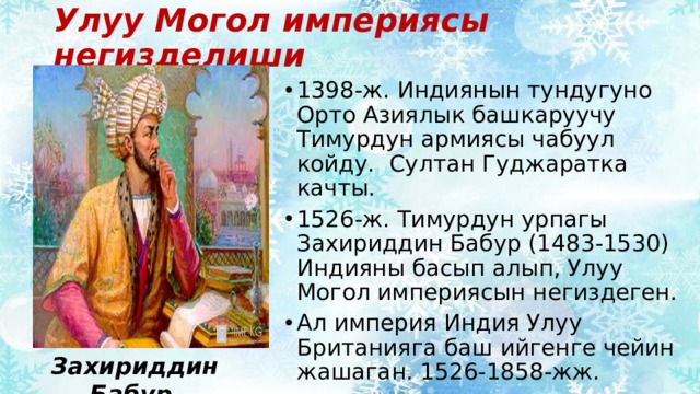 Улуу Могол империясы негизделиши 1398-ж. Индиянын тундугуно Орто Азиялык башкаруучу Тимурдун армиясы чабуул койду. Султан Гуджаратка качты. 1526-ж. Тимурдун урпагы Захириддин Бабур (1483-1530) Индияны басып алып, Улуу Могол империясын негиздеген. Ал империя Индия Улуу Британияга баш ийгенге чейин жашаган. 1526-1858-жж. Захириддин Бабур 