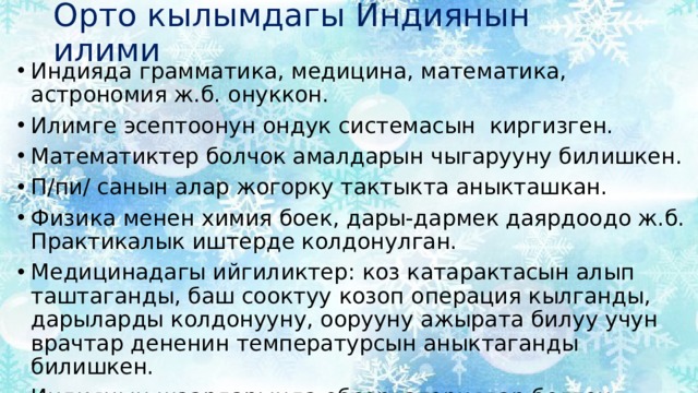 Орто кылымдагы Индиянын илими Индияда грамматика, медицина, математика, астрономия ж.б. онуккон. Илимге эсептоонун ондук системасын киргизген. Математиктер болчок амалдарын чыгарууну билишкен. П/пи/ санын алар жогорку тактыкта аныкташкан. Физика менен химия боек, дары-дармек даярдоодо ж.б. Практикалык иштерде колдонулган. Медицинадагы ийгиликтер: коз катарактасын алып таштаганды, баш сооктуу козоп операция кылганды, дарыларды колдонууну, оорууну ажырата билуу учун врачтар дененин температурсын аныктаганды билишкен. Индиянын шаарларында обсерваториялар болгон. 