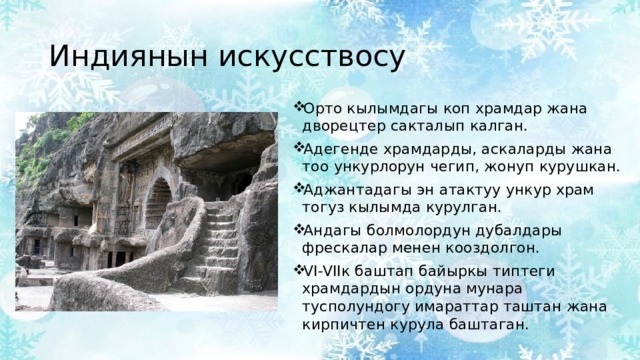 Индиянын искусствосу Орто кылымдагы коп храмдар жана дворецтер сакталып калган. Адегенде храмдарды, аскаларды жана тоо ункурлорун чегип, жонуп курушкан. Аджантадагы эн атактуу ункур храм тогуз кылымда курулган. Андагы болмолордун дубалдары фрескалар менен кооздолгон. VI-VIIк баштап байыркы типтеги храмдардын ордуна мунара тусполундогу имараттар таштан жана кирпичтен курула баштаган. 