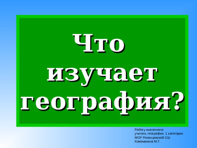 Что  изучает география? Работу выполнила: учитель географии 1 категории МОУ Рязанцевской СШ Кожемякина М.Г. 