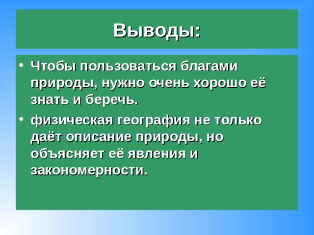 Выводы: Чтобы пользоваться благами природы, нужно очень хорошо её знать и беречь. физическая география не только даёт описание природы, но объясняет её явления и закономерности. 