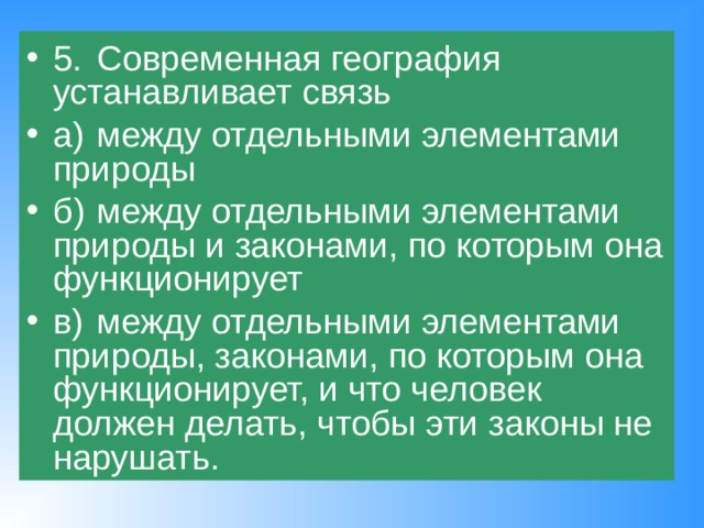 5.  Современная география устанавливает связь а)  между отдельными элементами природы б)  между отдельными элементами природы и законами, по которым она функционирует в)  между отдельными элементами природы, законами, по которым она функционирует, и что человек должен делать, чтобы эти законы не нарушать. 