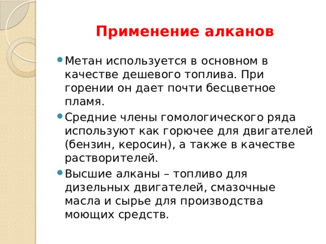 Применение алканов Метан используется в основном в качестве дешевого топлива. При горении он дает почти бесцветное пламя. Средние члены гомологического ряда используют как горючее для двигателей (бензин, керосин), а также в качестве растворителей. Высшие алканы – топливо для дизельных двигателей, смазочные масла и сырье для производства моющих средств. 