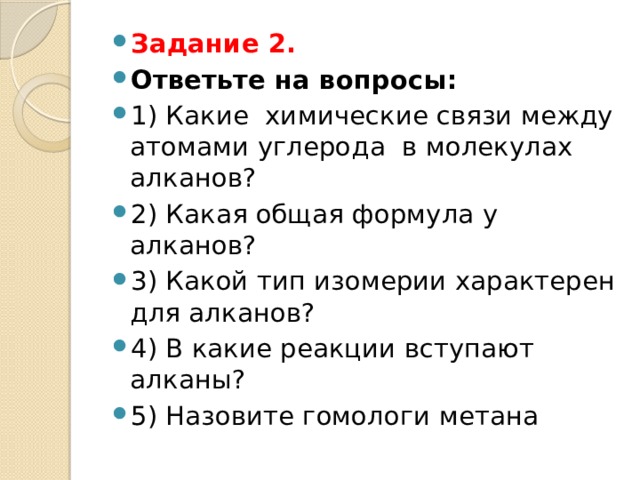 Задание 2. Ответьте на вопросы: 1) Какие химические связи между атомами углерода в молекулах алканов? 2) Какая общая формула у алканов? 3) Какой тип изомерии характерен для алканов? 4) В какие реакции вступают алканы? 5) Назовите гомологи метана 