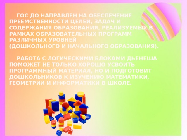  ГОС ДО направлен на обеспечение преемственности целей, задач и содержания образования, реализуемых в рамках образовательных программ различных уровней  (дошкольного и начального образования).    Работа с логическими блоками Дьенеша поможет не только хорошо усвоить программный материал, но и подготовит дошкольников к изучению математики, геометрии и информатики в школе.         