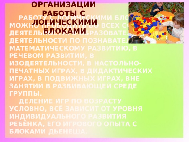 ФОРМЫ ОРГАНИЗАЦИИ РАБОТЫ С ЛОГИЧЕСКИМИ БЛОКАМИ  Работу с логическими блоками можно проводить во всех сферах деятельности: в образовательной деятельности по познавательно-математическому развитию, в речевом развитии, в изодеятельности, в настольно-печатных играх, в дидактических играх, в подвижных играх, вне занятий в развивающей среде группы.   Деление игр по возрасту условно, всё зависит от уровня индивидуального развития ребёнка, его игрового опыта с блоками Дьенеша. 