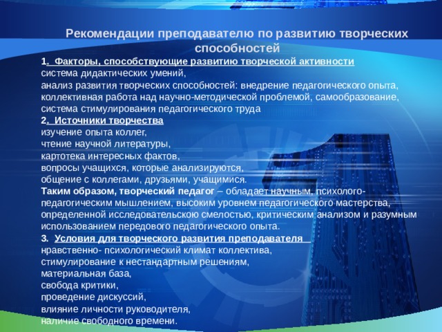 Рекомендации преподавателю по развитию творческих способностей 1 . Факторы, способствующие развитию творческой активности система дидактических умений, анализ развития творческих способностей: внедрение педагогического опыта, коллективная работа над научно-методической проблемой, самообразование, система стимулирования педагогического труда 2 . Источники творчества изучение опыта коллег, чтение научной литературы, картотека интересных фактов, вопросы учащихся, которые анализируются, общение с коллегами, друзьями, учащимися. Таким образом, творческий педагог – обладает научным, психолого-педагогическим мышлением, высоким уровнем педагогического мастерства, определенной исследовательскою смелостью, критическим анализом и разумным использованием передового педагогического опыта. 3. Условия для творческого развития преподавателя нравственно- психологический климат коллектива, стимулирование к нестандартным решениям, материальная база, свобода критики, проведение дискуссий, влияние личности руководителя, наличие свободного времени.   