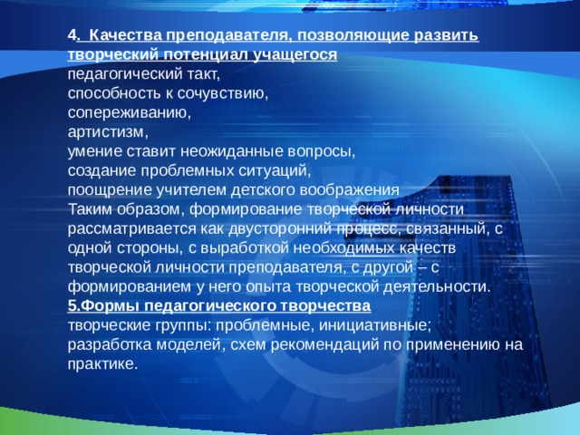 4 . Качества преподавателя, позволяющие развить творческий потенциал учащегося педагогический такт, способность к сочувствию, сопереживанию, артистизм, умение ставит неожиданные вопросы, создание проблемных ситуаций, поощрение учителем детского воображения Таким образом, формирование творческой личности рассматривается как двусторонний процесс, связанный, с одной стороны, с выработкой необходимых качеств творческой личности преподавателя, с другой – с формированием у него опыта творческой деятельности.  5.Формы педагогического творчества творческие группы: проблемные, инициативные; разработка моделей, схем рекомендаций по применению на практике. 