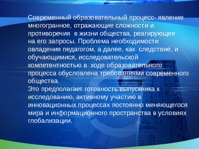 Современный образовательный процесс- явление многогранное, отражающие сложности и противоречия в жизни общества, реагирующее на его запросы. Проблема необходимости овладения педагогом, а далее, как следствие, и обучающимися, исследовательской компетентностью в ходе образовательного процесса обусловлена требованиями современного общества. Это предполагает готовность выпускника к исследованию, активному участию в инновационных процессах постоянно меняющегося мира и информационного пространства в условиях глобализации. 