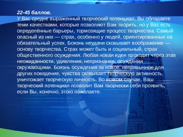 22-45 баллов. У Вас средне выраженный творческий потенциал. Вы обладаете теми качествами, которые позволяют Вам творить, но у Вас есть определённые барьеры, тормозящие процесс творчества. Самый опасный из них — страх, особенно у людей, ориентированных на обязательный успех. Боязнь неудачи сковывает воображение — основу творчества. Страх может быть и социальный, страх общественного осуждения. Любая новая идея проходит через этап неожиданности, удивления, непризнания, осуждения окружающими. Боязнь осуждения за новое, непривычное для других поведение, чувства сковывает творческую активность, уничтожает творческую личность. Во всяком случае, Ваш творческий потенциал позволит Вам творчески себя проявить, если Вы, конечно, этого пожелаете. 