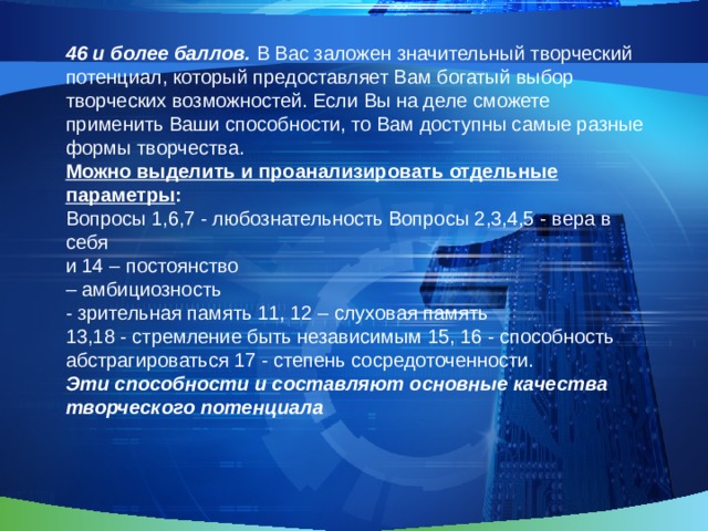 46 и более баллов. В Вас заложен значительный творческий потенциал, который предоставляет Вам богатый выбор творческих возможностей. Если Вы на деле сможете применить Ваши способности, то Вам доступны самые разные формы творчества. Можно выделить и проанализировать отдельные параметры : Вопросы 1,6,7 - любознательность Вопросы 2,3,4,5 - вера в себя и 14 – постоянство – амбициозность - зрительная память 11, 12 – слуховая память 13,18 - стремление быть независимым 15, 16 - способность абстрагироваться 17 - степень сосредоточенности. Эти способности и составляют основные качества творческого потенциала  