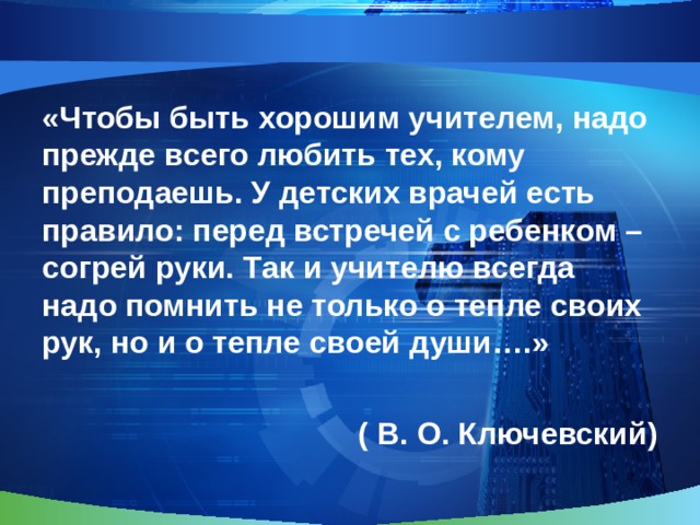 «Чтобы быть хорошим учителем, надо прежде всего любить тех, кому преподаешь. У детских врачей есть правило: перед встречей с ребенком – согрей руки. Так и учителю всегда надо помнить не только о тепле своих рук, но и о тепле своей души….»  ( В. О. Ключевский) 