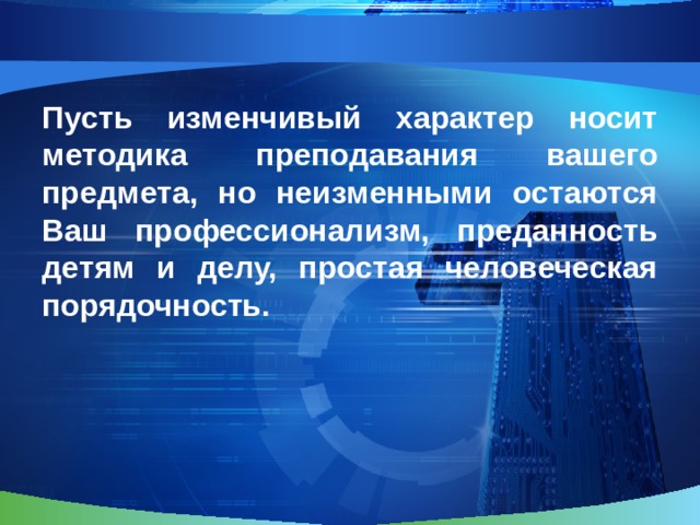 Пусть изменчивый характер носит методика преподавания вашего предмета, но неизменными остаются Ваш профессионализм, преданность детям и делу, простая человеческая порядочность.  