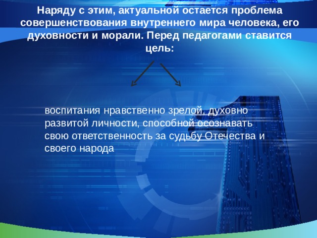   Наряду с этим, актуальной остается проблема совершенствования внутреннего мира человека, его духовности и морали. Перед педагогами ставится цель: воспитания нравственно зрелой, духовно развитой личности, способной осознавать свою ответственность за судьбу Отечества и своего народа 