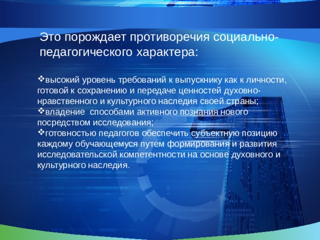 Это порождает противоречия социально-педагогического характера: высокий уровень требований к выпускнику как к личности, готовой к сохранению и передаче ценностей духовно-нравственного и культурного наследия своей страны; владение способами активного познания нового посредством исследования; готовностью педагогов обеспечить субъектную позицию каждому обучающемуся путем формирования и развития исследовательской компетентности на основе духовного и культурного наследия . 