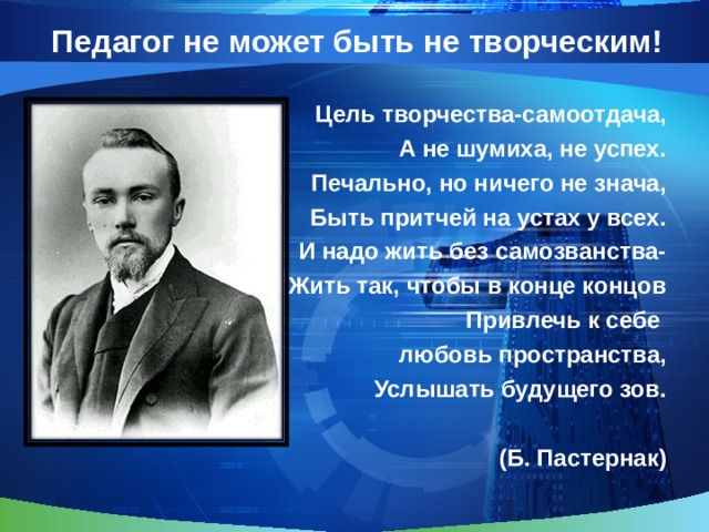 Педагог не может быть не творческим! Цель творчества-самоотдача,  А не шумиха, не успех.  Печально, но ничего не знача, Быть притчей на устах у всех. И надо жить без самозванства- Жить так, чтобы в конце концов Привлечь к себе любовь пространства,  Услышать будущего зов.  (Б. Пастернак) 