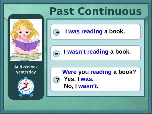 Past Continuous  I was reading a book. + I wasn’t reading a book. At 8 o’clock yesterday Were you reading a book?  Yes, I was .  No, I wasn’t . ? 