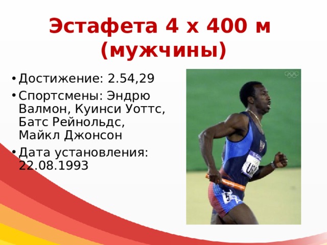 Эстафета 4 х 400 м  (мужчины) Достижение: 2.54,29 Спортсмены: Эндрю Валмон, Куинси Уоттс, Батс Рейнольдс, Майкл Джонсон Дата установления: 22.08.1993 
