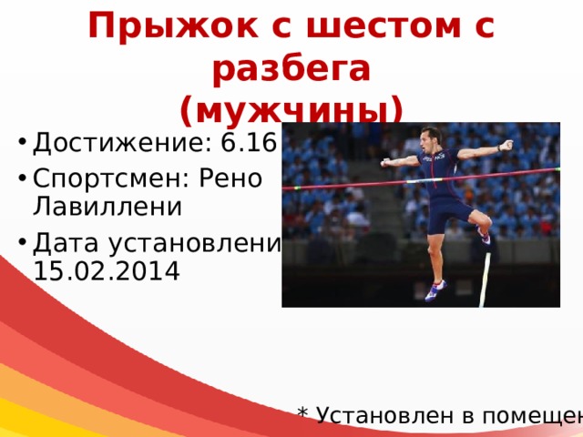 Прыжок с шестом с разбега  (мужчины) Достижение: 6.16 м* Спортсмен: Рено Лавиллени Дата установления: 15.02.2014 * Установлен в помещении 