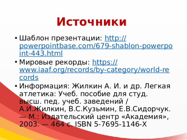 Источники Шаблон презентации: http:// powerpointbase.com/679-shablon-powerpoint-443.html Мировые рекорды: https:// www.iaaf.org/records/by-category/world-records Информация: Жилкин А. И. и др. Легкая атлетика: Учеб. пособие для студ. высш. пед. учеб. заведений / А.И.Жилкин, В.С.Кузьмин, Е.В.Сидорчук. — М.: Издательский центр «Академия», 2003. — 464 с. ISBN 5-7695-1146-Х 
