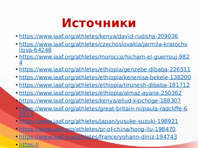 Источники https://www.iaaf.org/athletes/kenya/david-rudisha-209036 https://www.iaaf.org/athletes/czechoslovakia/jarmila-kratochvilova-64248 https://www.iaaf.org/athletes/morocco/hicham-el-guerrouj-9824 https://www.iaaf.org/athletes/ethiopia/genzebe-dibaba-226511 https://www.iaaf.org/athletes/ethiopia/kenenisa-bekele-138200 https:// www.iaaf.org/athletes/ethiopia/tirunesh-dibaba-181712 https://www.iaaf.org/athletes/ethiopia/almaz-ayana-250362 https://www.iaaf.org/athletes/kenya/eliud-kipchoge-188307 https://www.iaaf.org/athletes/great-britain-ni/paula-radcliffe-62914 https ://www.iaaf.org/athletes/japan/yusuke-suzuki-198921 https://www.iaaf.org/athletes/pr-of-china/hong-liu-198470 https://www.iaaf.org/athletes/france/yohann-diniz-194743 https :// www.iaaf.org/athletes/united-states/aries-merritt-200563 