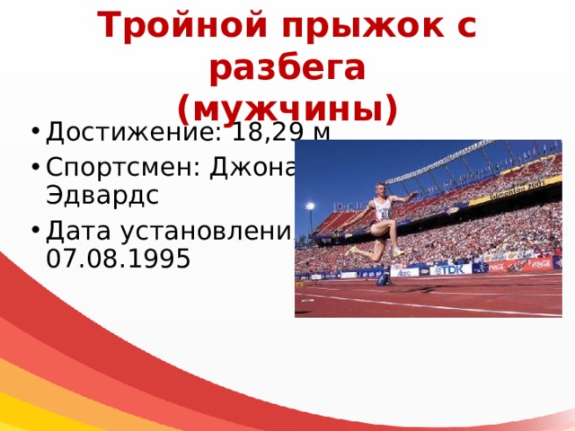 Тройной прыжок с разбега  (мужчины) Достижение: 18,29 м Спортсмен: Джонатан Эдвардс Дата установления: 07.08.1995 
