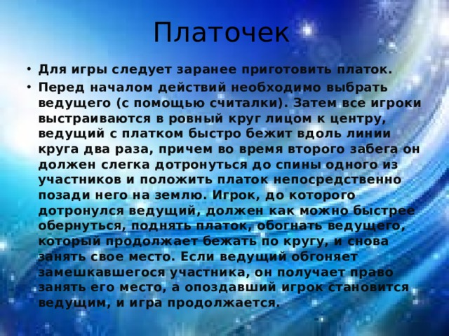 Платочек Для игры следует заранее приготовить платок. Перед началом действий необходимо выбрать ведущего (с помощью считалки). Затем все игроки выстраиваются в ровный круг лицом к центру, ведущий с платком быстро бежит вдоль линии круга два раза, причем во время второго забега он должен слегка дотронуться до спины одного из участников и положить платок непосредственно позади него на землю. Игрок, до которого дотронулся ведущий, должен как можно быстрее обернуться, поднять платок, обогнать ведущего, который продолжает бежать по кругу, и снова занять свое место. Если ведущий обгоняет замешкавшегося участника, он получает право занять его место, а опоздавший игрок становится ведущим, и игра продолжается. 